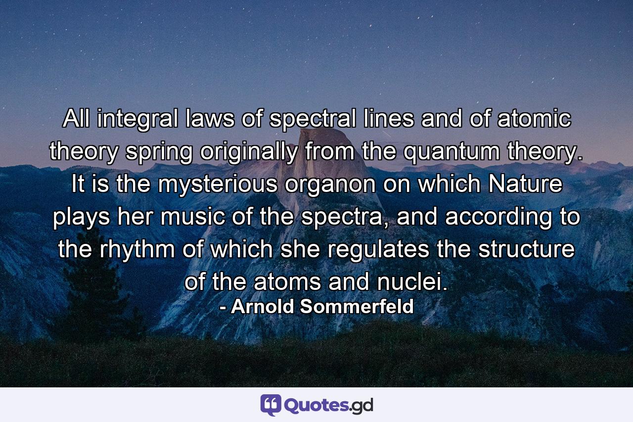 All integral laws of spectral lines and of atomic theory spring originally from the quantum theory. It is the mysterious organon on which Nature plays her music of the spectra, and according to the rhythm of which she regulates the structure of the atoms and nuclei. - Quote by Arnold Sommerfeld