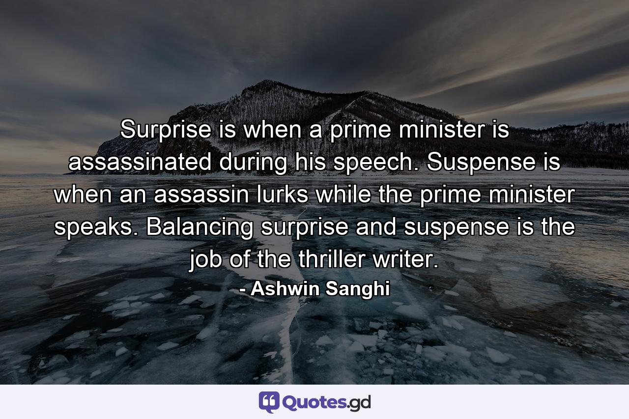 Surprise is when a prime minister is assassinated during his speech. Suspense is when an assassin lurks while the prime minister speaks. Balancing surprise and suspense is the job of the thriller writer. - Quote by Ashwin Sanghi