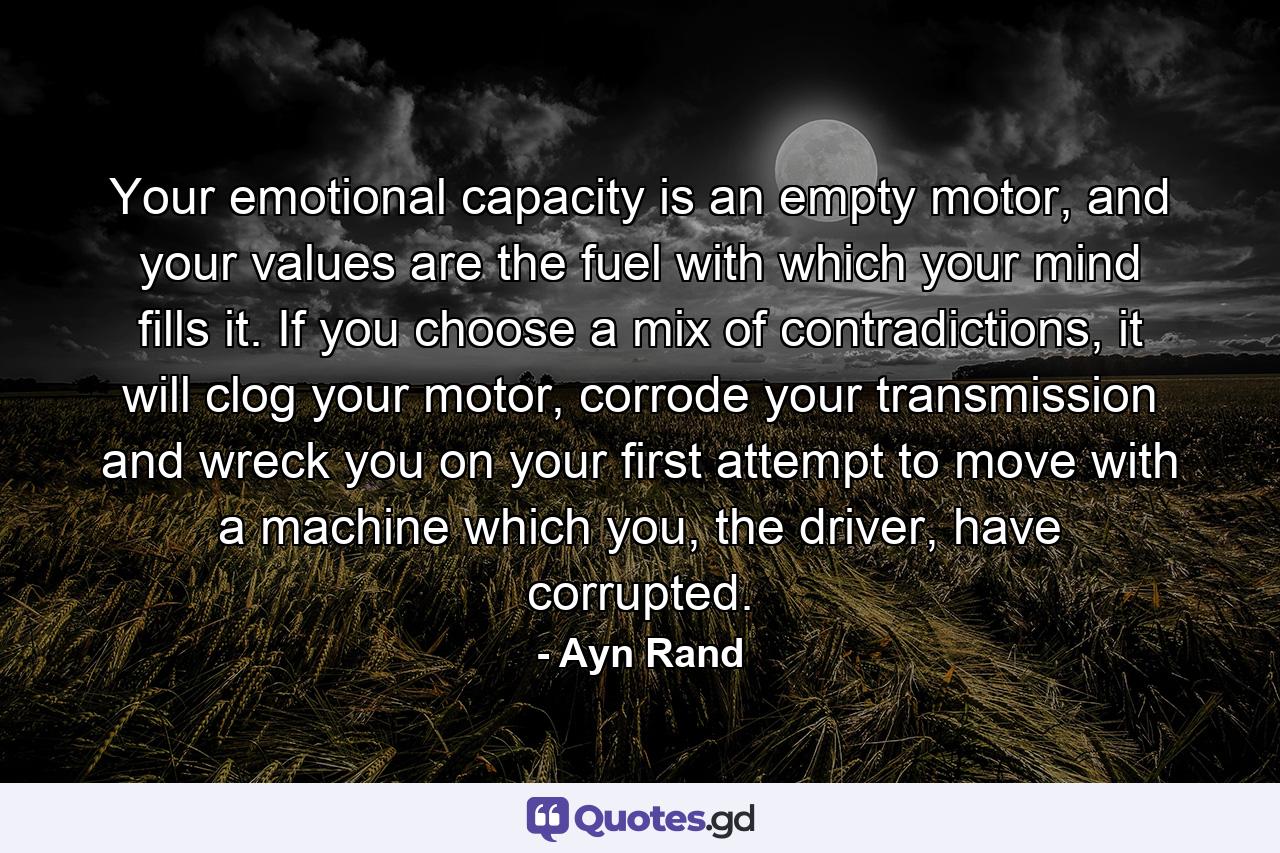 Your emotional capacity is an empty motor, and your values are the fuel with which your mind fills it. If you choose a mix of contradictions, it will clog your motor, corrode your transmission and wreck you on your first attempt to move with a machine which you, the driver, have corrupted. - Quote by Ayn Rand