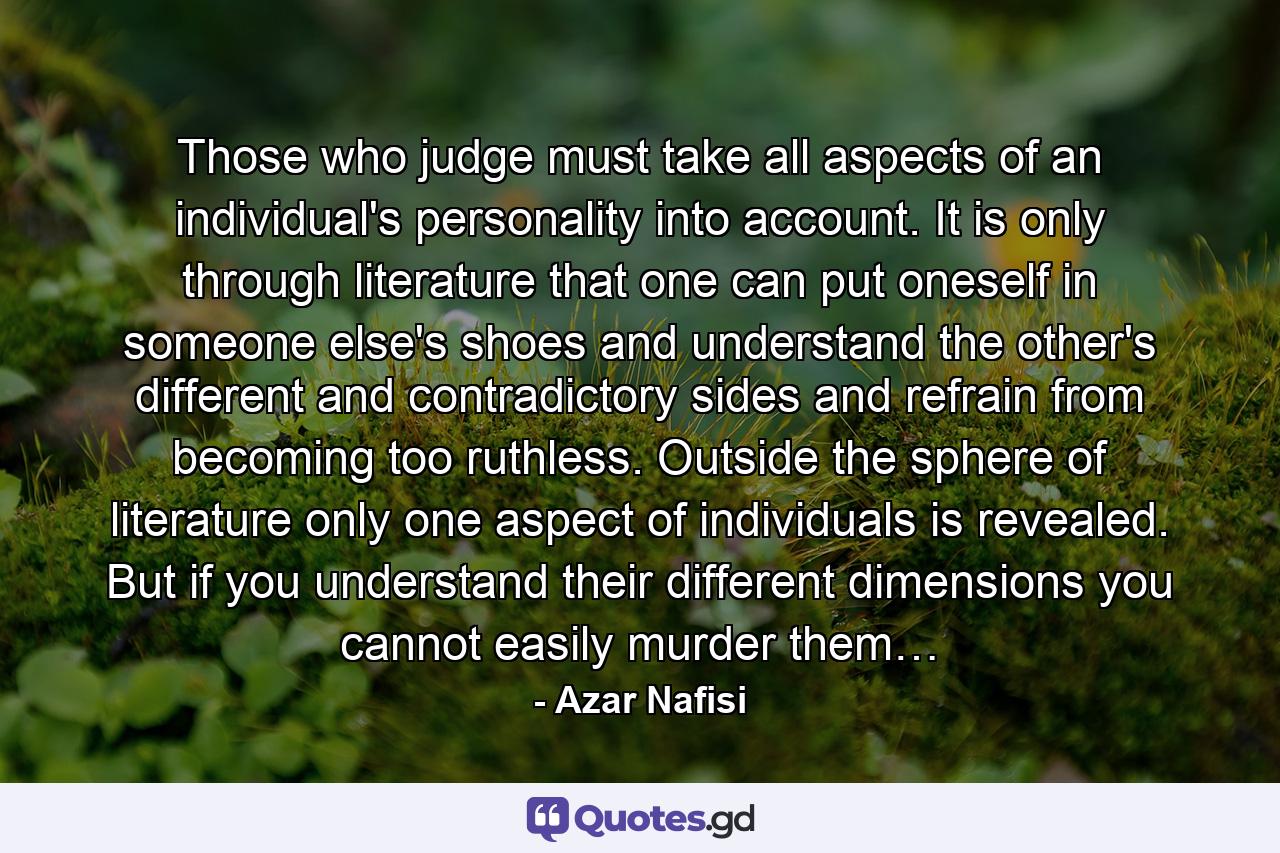 Those who judge must take all aspects of an individual's personality into account. It is only through literature that one can put oneself in someone else's shoes and understand the other's different and contradictory sides and refrain from becoming too ruthless. Outside the sphere of literature only one aspect of individuals is revealed. But if you understand their different dimensions you cannot easily murder them… - Quote by Azar Nafisi