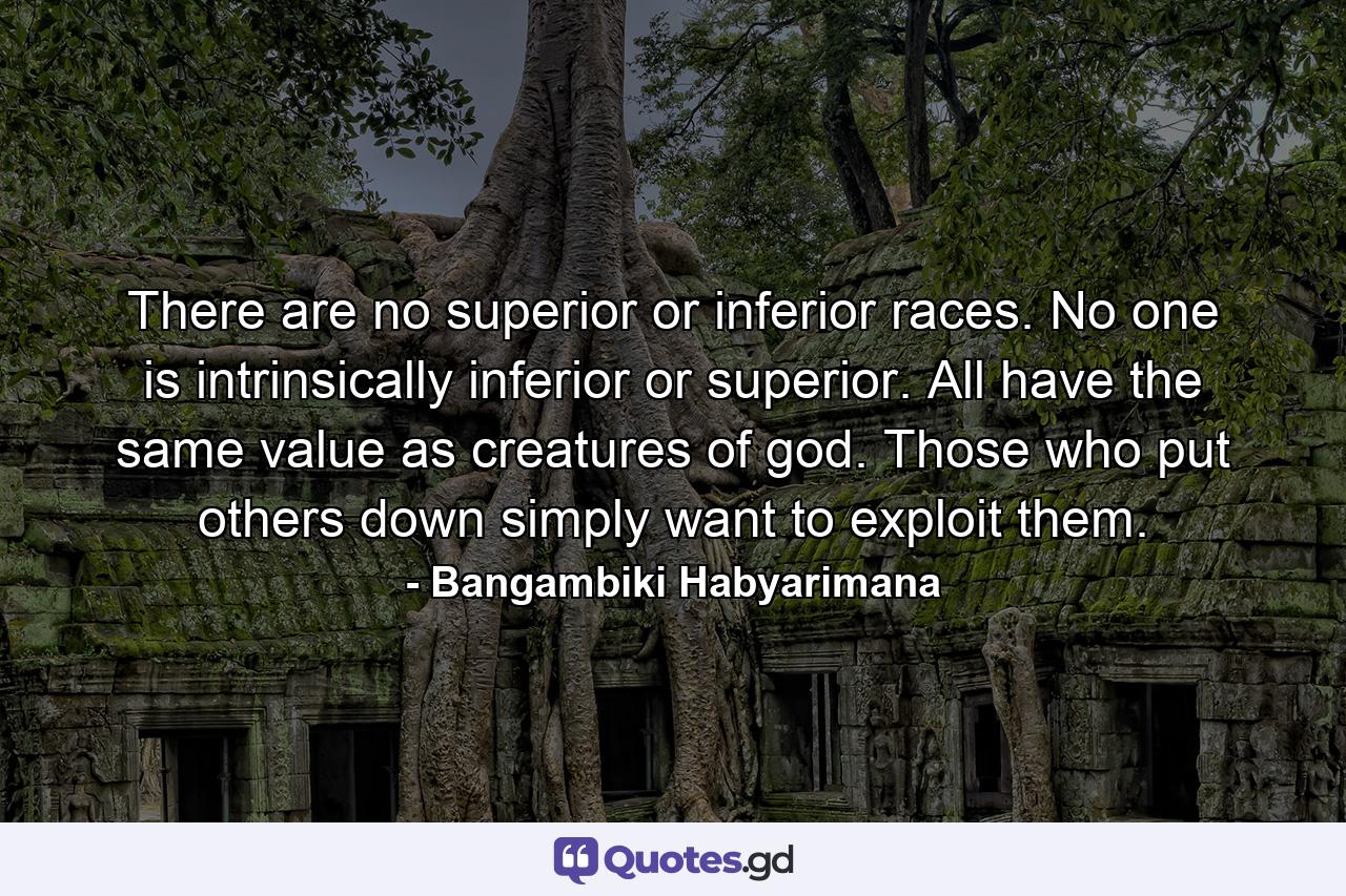 There are no superior or inferior races. No one is intrinsically inferior or superior. All have the same value as creatures of god. Those who put others down simply want to exploit them. - Quote by Bangambiki Habyarimana