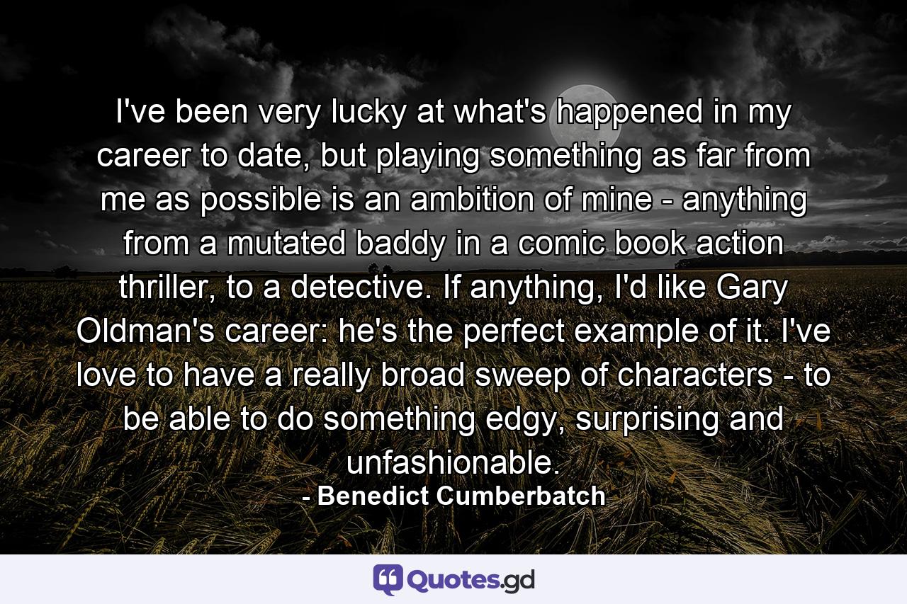 I've been very lucky at what's happened in my career to date, but playing something as far from me as possible is an ambition of mine - anything from a mutated baddy in a comic book action thriller, to a detective. If anything, I'd like Gary Oldman's career: he's the perfect example of it. I've love to have a really broad sweep of characters - to be able to do something edgy, surprising and unfashionable. - Quote by Benedict Cumberbatch