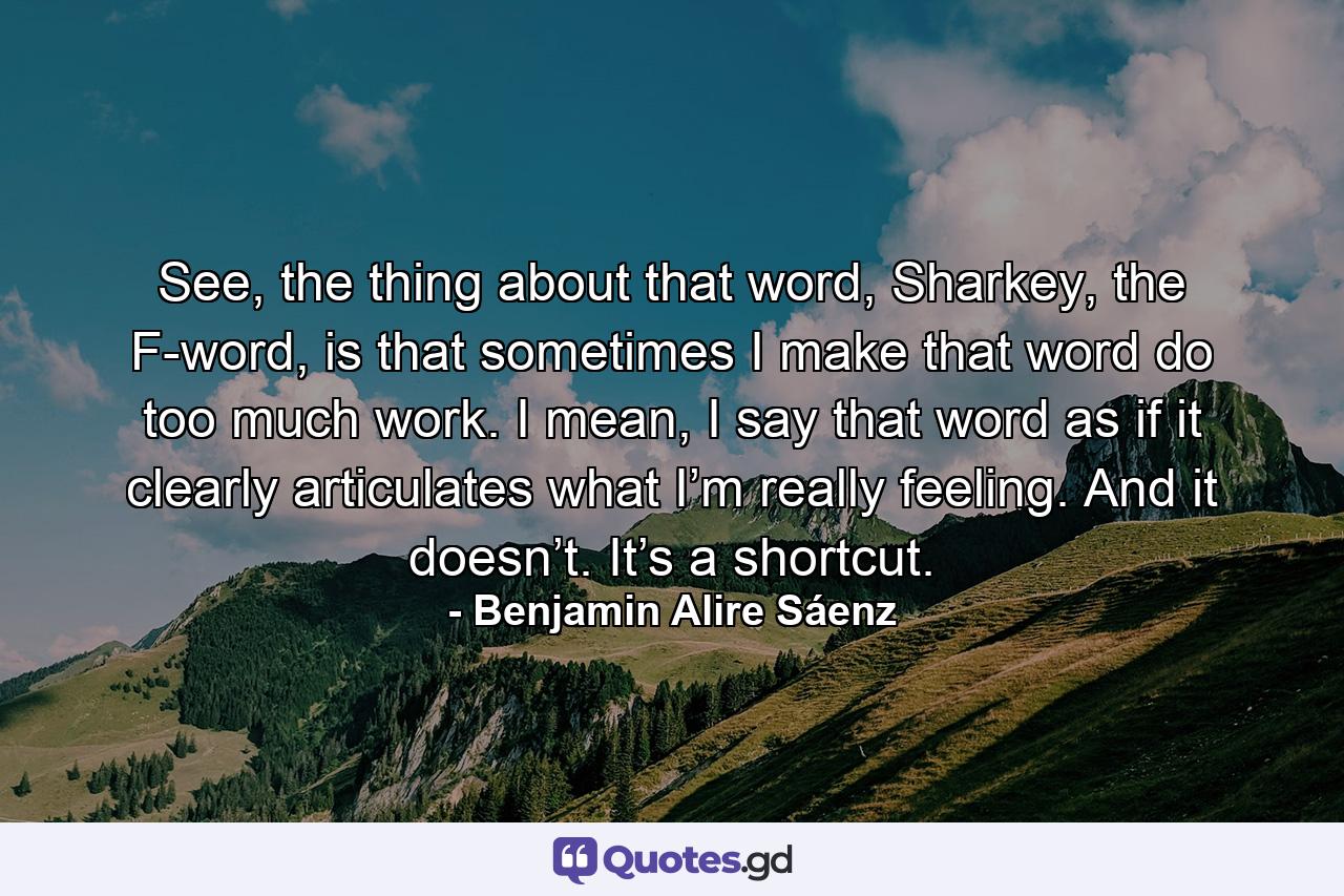 See, the thing about that word, Sharkey, the F-word, is that sometimes I make that word do too much work. I mean, I say that word as if it clearly articulates what I’m really feeling. And it doesn’t. It’s a shortcut. - Quote by Benjamin Alire Sáenz