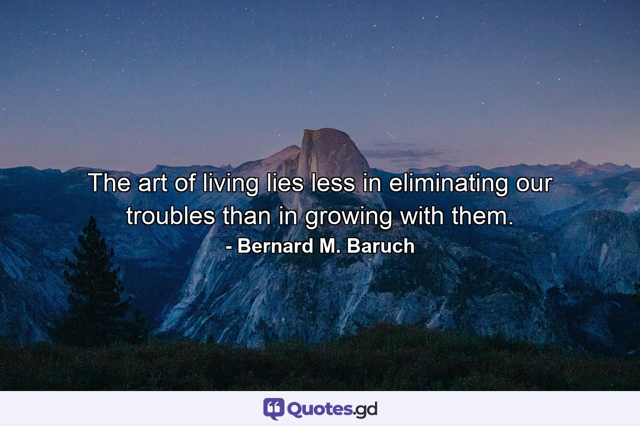 The art of living lies less in eliminating our troubles than in growing with them. - Quote by Bernard M. Baruch