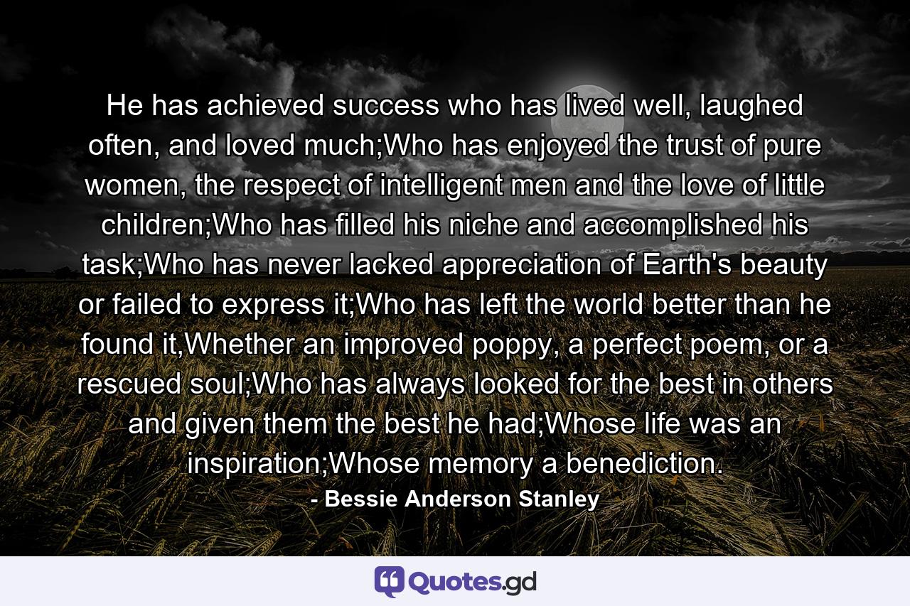 He has achieved success who has lived well, laughed often, and loved much;Who has enjoyed the trust of pure women, the respect of intelligent men and the love of little children;Who has filled his niche and accomplished his task;Who has never lacked appreciation of Earth's beauty or failed to express it;Who has left the world better than he found it,Whether an improved poppy, a perfect poem, or a rescued soul;Who has always looked for the best in others and given them the best he had;Whose life was an inspiration;Whose memory a benediction. - Quote by Bessie Anderson Stanley