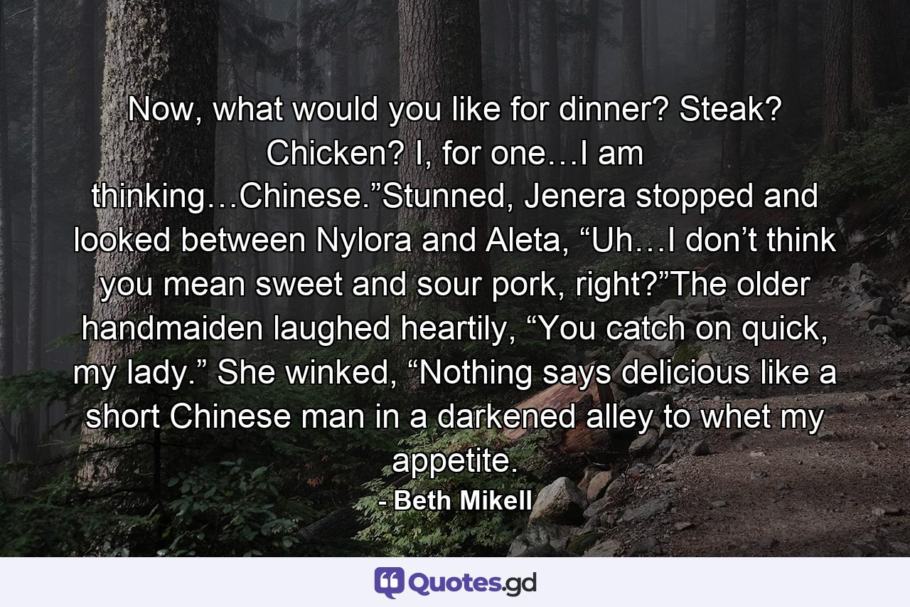 Now, what would you like for dinner? Steak? Chicken? I, for one…I am thinking…Chinese.”Stunned, Jenera stopped and looked between Nylora and Aleta, “Uh…I don’t think you mean sweet and sour pork, right?”The older handmaiden laughed heartily, “You catch on quick, my lady.” She winked, “Nothing says delicious like a short Chinese man in a darkened alley to whet my appetite. - Quote by Beth Mikell