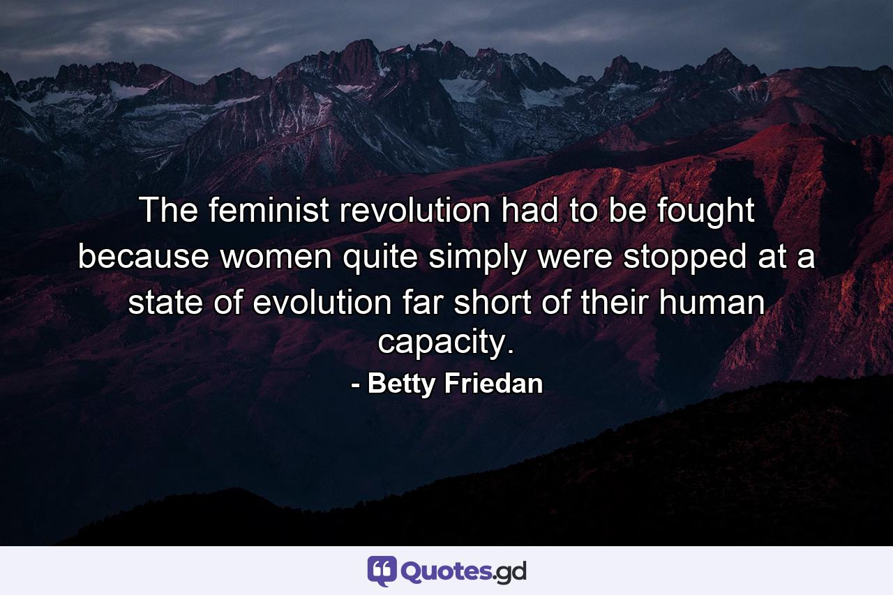 The feminist revolution had to be fought because women quite simply were stopped at a state of evolution far short of their human capacity. - Quote by Betty Friedan