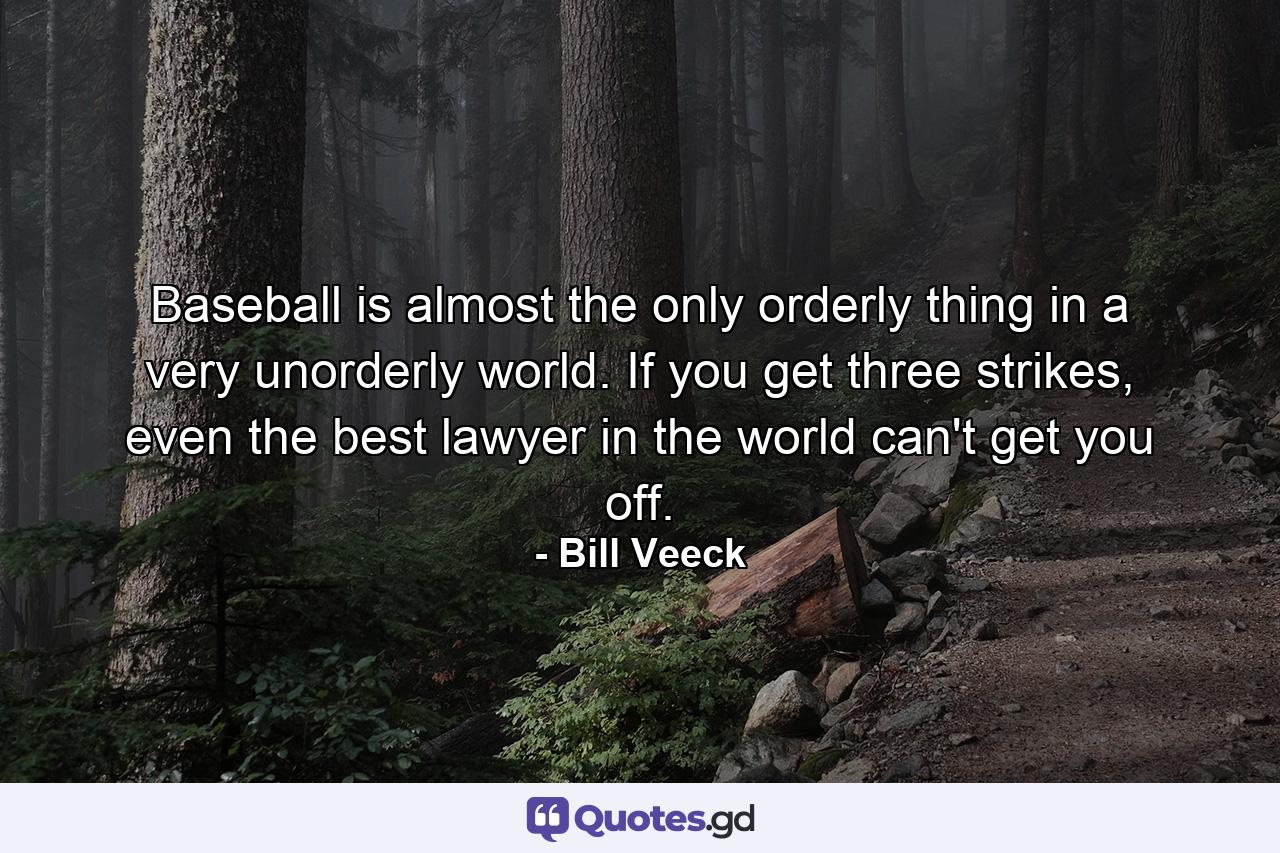 Baseball is almost the only orderly thing in a very unorderly world. If you get three strikes, even the best lawyer in the world can't get you off. - Quote by Bill Veeck