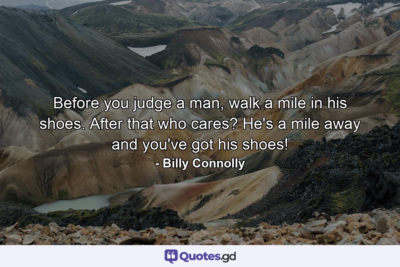 Before you judge a man, walk a mile in his shoes. After that who cares? He's a mile away and you've got his shoes! - Quote by Billy Connolly