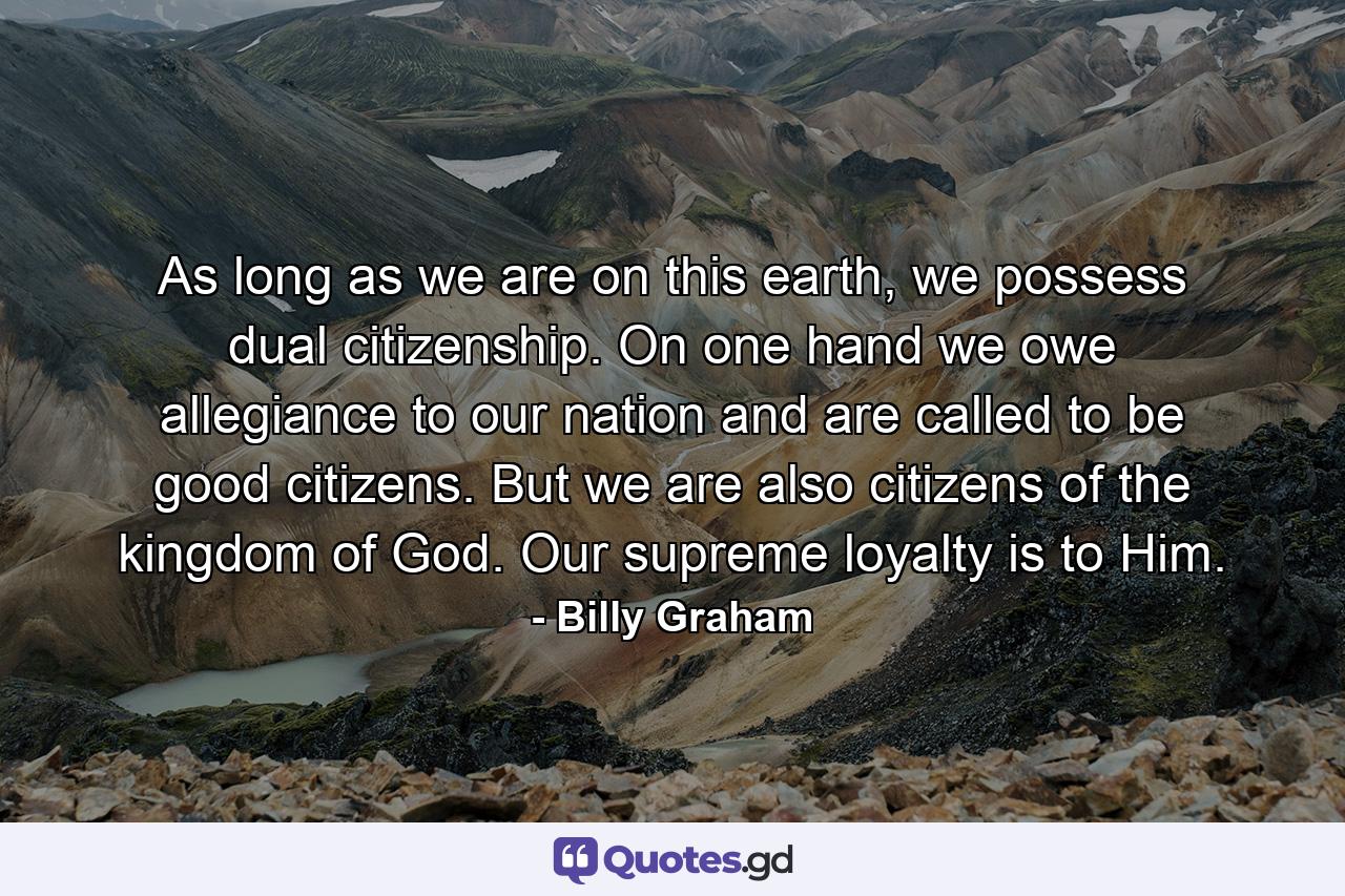 As long as we are on this earth, we possess dual citizenship. On one hand we owe allegiance to our nation and are called to be good citizens. But we are also citizens of the kingdom of God. Our supreme loyalty is to Him. - Quote by Billy Graham