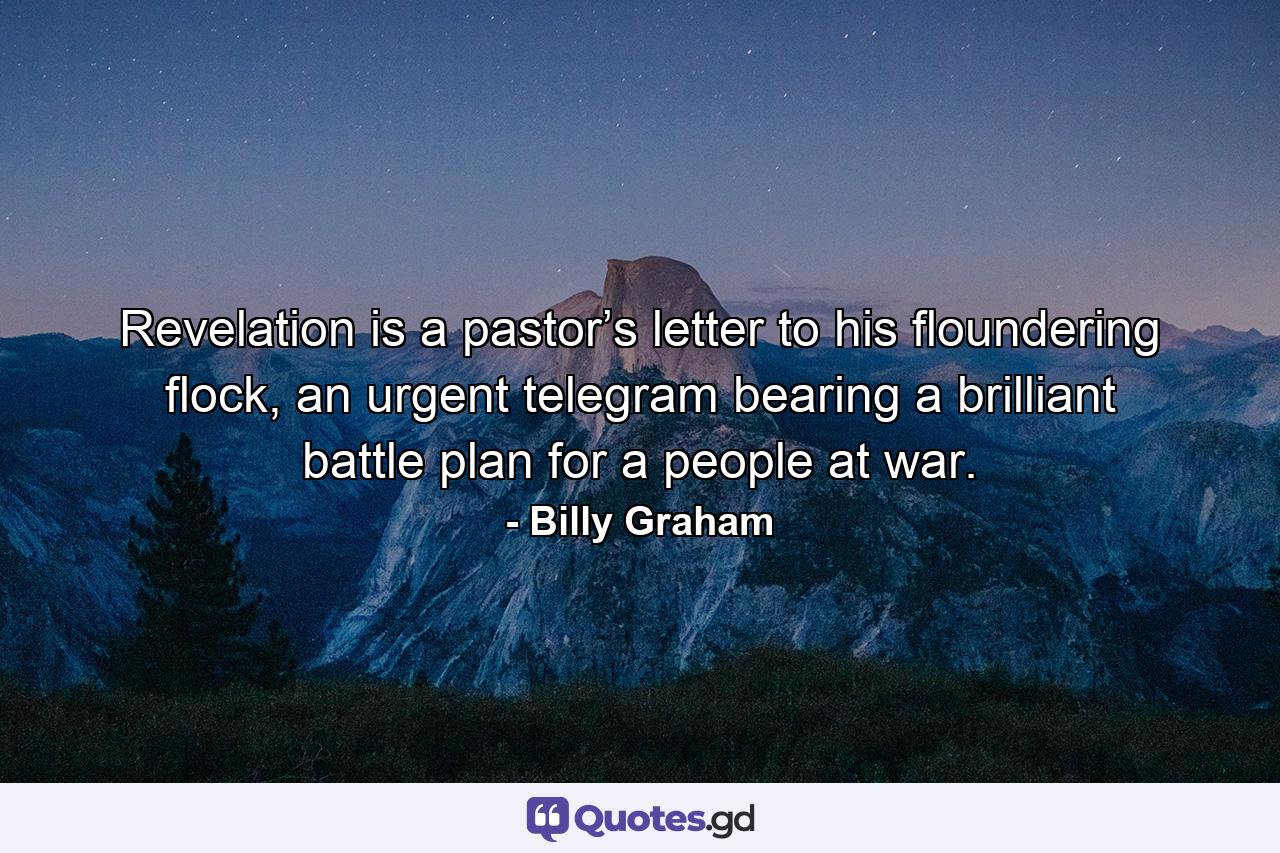 Revelation is a pastor’s letter to his floundering flock, an urgent telegram bearing a brilliant battle plan for a people at war. - Quote by Billy Graham