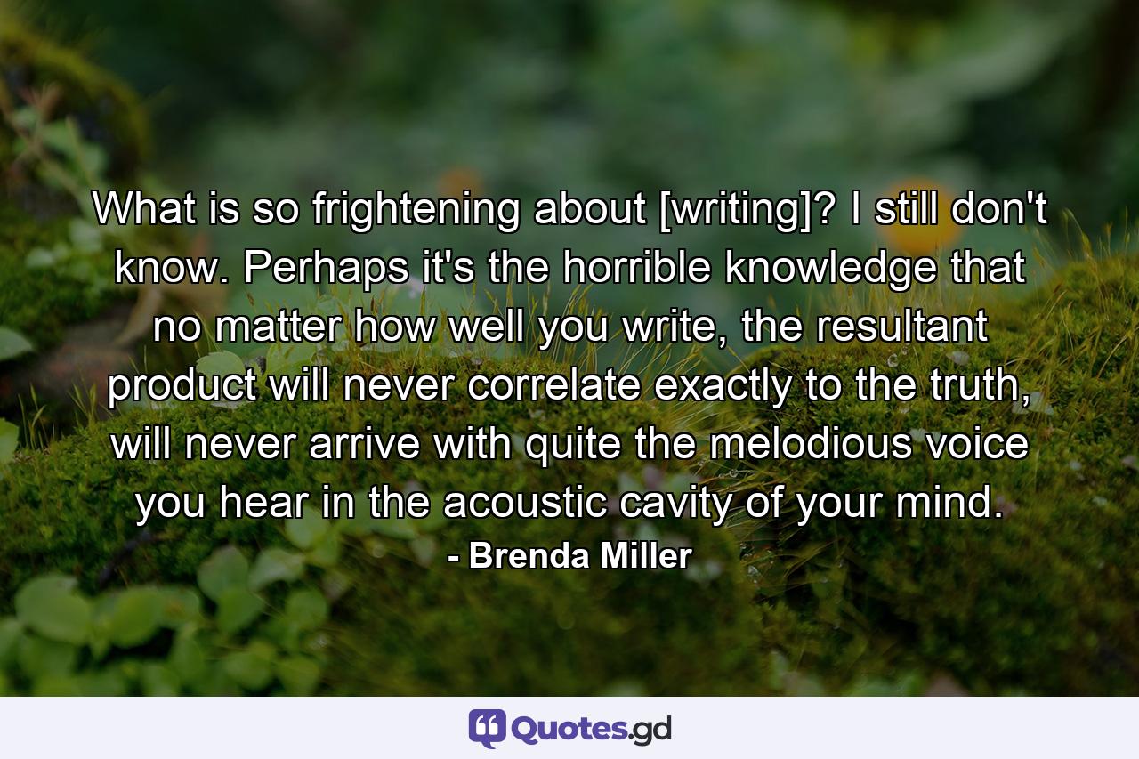 What is so frightening about [writing]? I still don't know. Perhaps it's the horrible knowledge that no matter how well you write, the resultant product will never correlate exactly to the truth, will never arrive with quite the melodious voice you hear in the acoustic cavity of your mind. - Quote by Brenda Miller