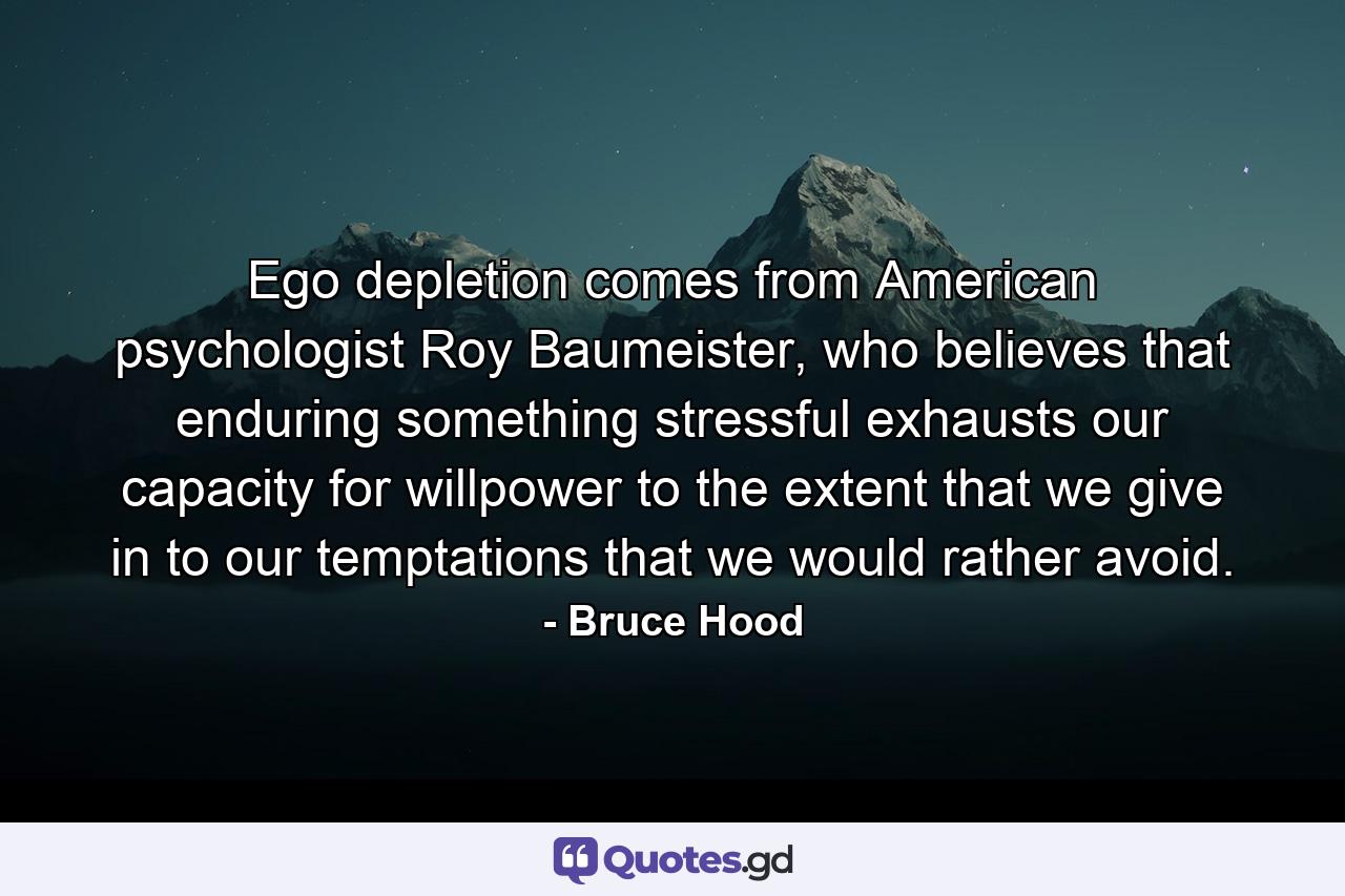 Ego depletion comes from American psychologist Roy Baumeister, who believes that enduring something stressful exhausts our capacity for willpower to the extent that we give in to our temptations that we would rather avoid. - Quote by Bruce Hood