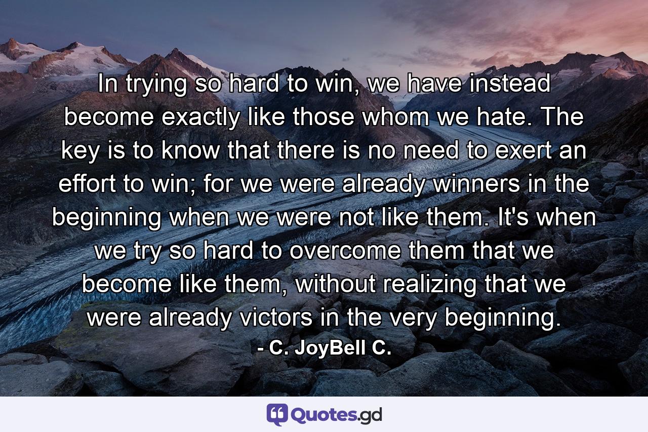 In trying so hard to win, we have instead become exactly like those whom we hate. The key is to know that there is no need to exert an effort to win; for we were already winners in the beginning when we were not like them. It's when we try so hard to overcome them that we become like them, without realizing that we were already victors in the very beginning. - Quote by C. JoyBell C.