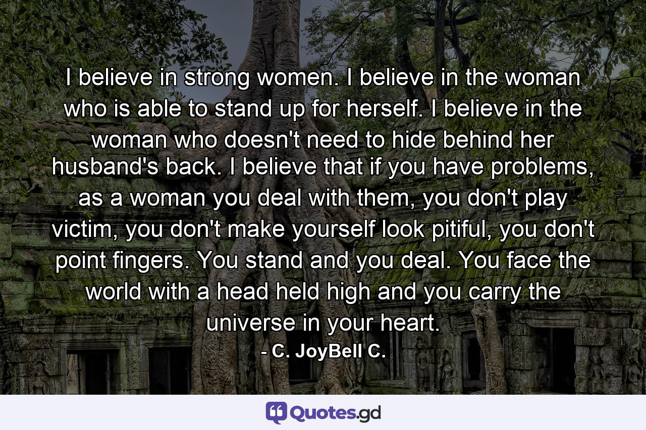 I believe in strong women. I believe in the woman who is able to stand up for herself. I believe in the woman who doesn't need to hide behind her husband's back. I believe that if you have problems, as a woman you deal with them, you don't play victim, you don't make yourself look pitiful, you don't point fingers. You stand and you deal. You face the world with a head held high and you carry the universe in your heart. - Quote by C. JoyBell C.