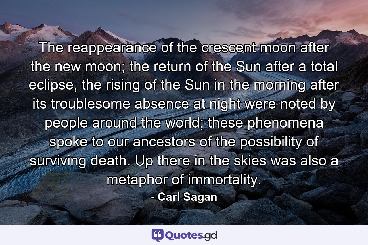 The reappearance of the crescent moon after the new moon; the return of the Sun after a total eclipse, the rising of the Sun in the morning after its troublesome absence at night were noted by people around the world; these phenomena spoke to our ancestors of the possibility of surviving death. Up there in the skies was also a metaphor of immortality. - Quote by Carl Sagan