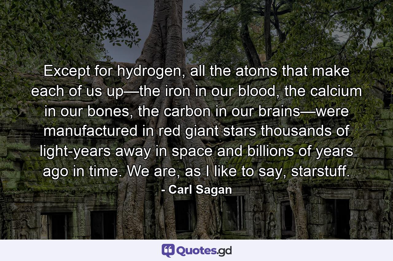 Except for hydrogen, all the atoms that make each of us up—the iron in our blood, the calcium in our bones, the carbon in our brains—were manufactured in red giant stars thousands of light-years away in space and billions of years ago in time. We are, as I like to say, starstuff. - Quote by Carl Sagan