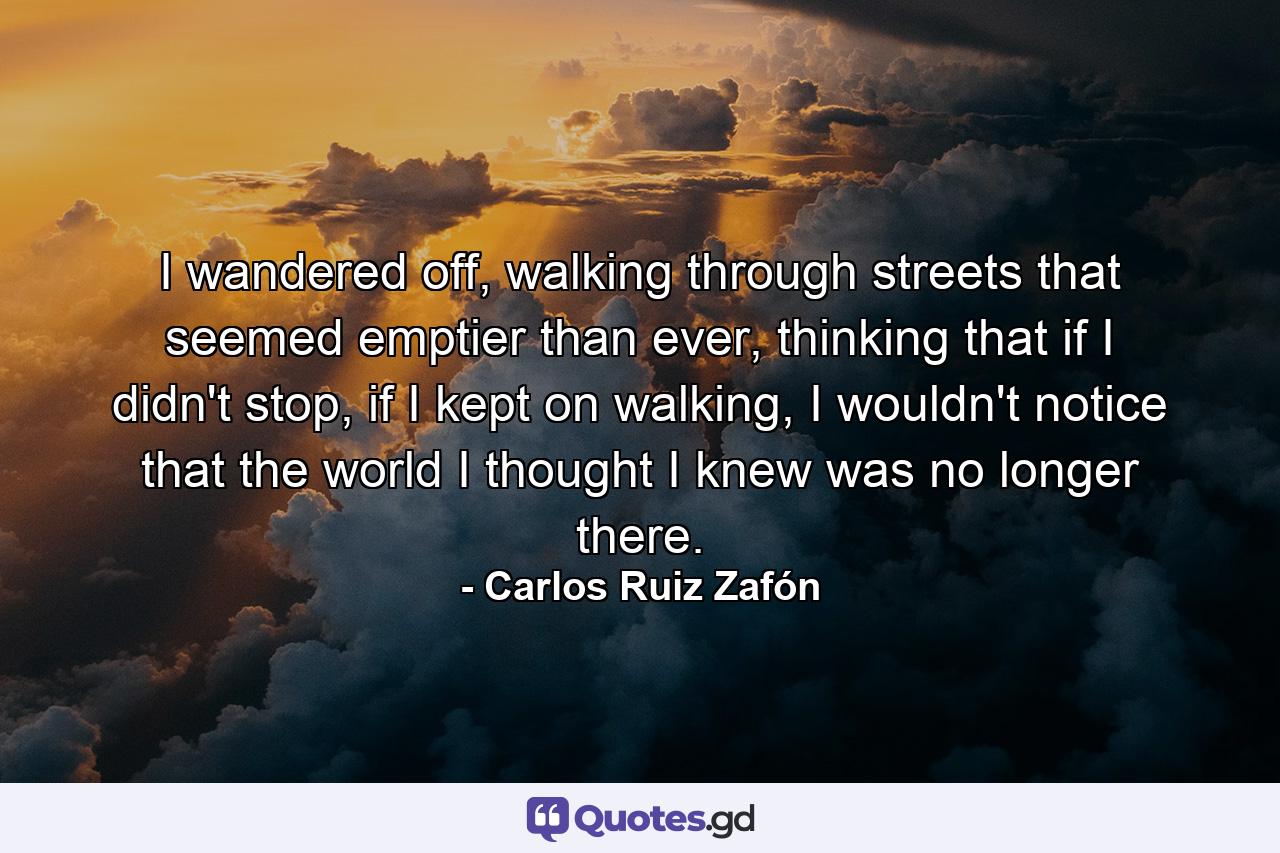 I wandered off, walking through streets that seemed emptier than ever, thinking that if I didn't stop, if I kept on walking, I wouldn't notice that the world I thought I knew was no longer there. - Quote by Carlos Ruiz Zafón