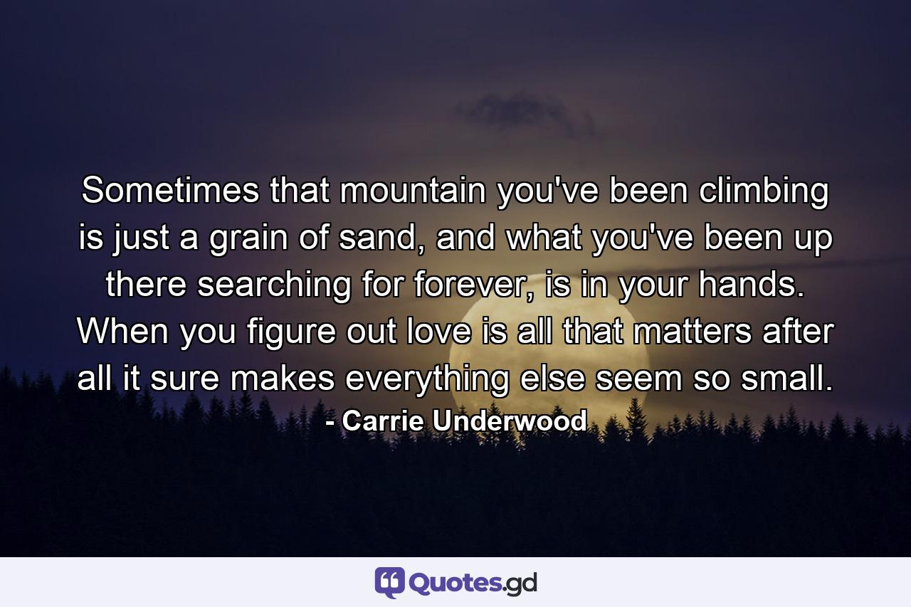 Sometimes that mountain you've been climbing is just a grain of sand, and what you've been up there searching for forever, is in your hands. When you figure out love is all that matters after all it sure makes everything else seem so small. - Quote by Carrie Underwood