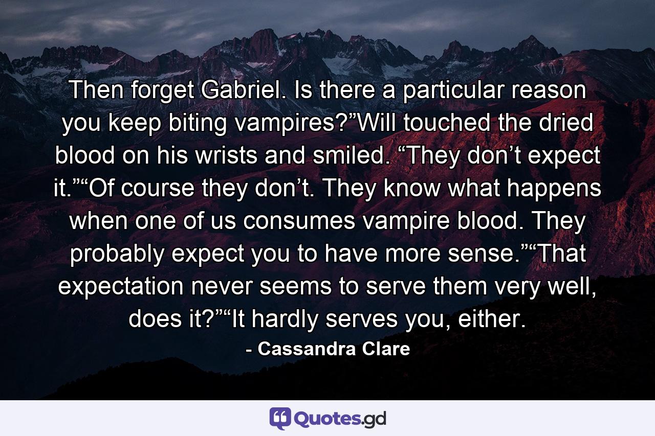 Then forget Gabriel. Is there a particular reason you keep biting vampires?”Will touched the dried blood on his wrists and smiled. “They don’t expect it.”“Of course they don’t. They know what happens when one of us consumes vampire blood. They probably expect you to have more sense.”“That expectation never seems to serve them very well, does it?”“It hardly serves you, either. - Quote by Cassandra Clare