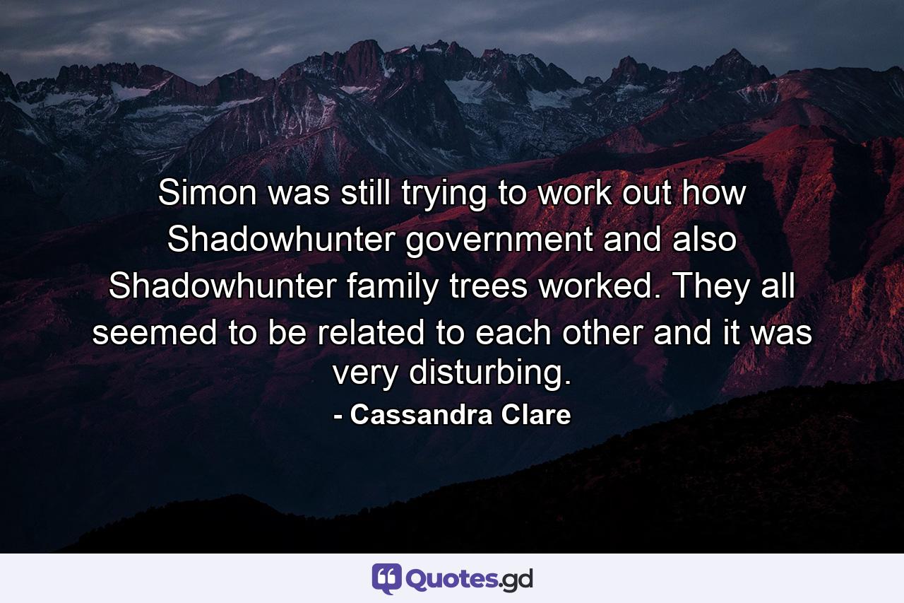 Simon was still trying to work out how Shadowhunter government and also Shadowhunter family trees worked. They all seemed to be related to each other and it was very disturbing. - Quote by Cassandra Clare