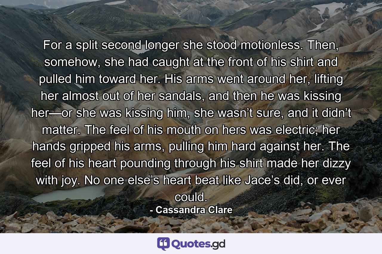 For a split second longer she stood motionless. Then, somehow, she had caught at the front of his shirt and pulled him toward her. His arms went around her, lifting her almost out of her sandals, and then he was kissing her—or she was kissing him, she wasn’t sure, and it didn’t matter. The feel of his mouth on hers was electric; her hands gripped his arms, pulling him hard against her. The feel of his heart pounding through his shirt made her dizzy with joy. No one else’s heart beat like Jace’s did, or ever could. - Quote by Cassandra Clare