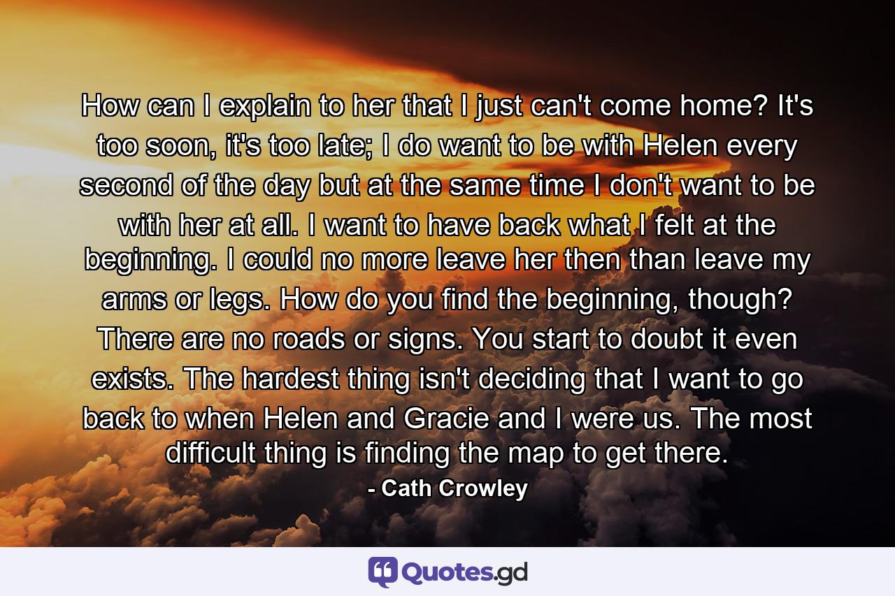 How can I explain to her that I just can't come home? It's too soon, it's too late; I do want to be with Helen every second of the day but at the same time I don't want to be with her at all. I want to have back what I felt at the beginning. I could no more leave her then than leave my arms or legs. How do you find the beginning, though? There are no roads or signs. You start to doubt it even exists. The hardest thing isn't deciding that I want to go back to when Helen and Gracie and I were us. The most difficult thing is finding the map to get there. - Quote by Cath Crowley
