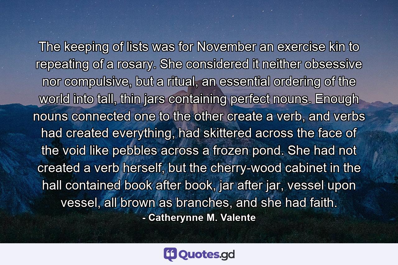 The keeping of lists was for November an exercise kin to repeating of a rosary. She considered it neither obsessive nor compulsive, but a ritual, an essential ordering of the world into tall, thin jars containing perfect nouns. Enough nouns connected one to the other create a verb, and verbs had created everything, had skittered across the face of the void like pebbles across a frozen pond. She had not created a verb herself, but the cherry-wood cabinet in the hall contained book after book, jar after jar, vessel upon vessel, all brown as branches, and she had faith. - Quote by Catherynne M. Valente