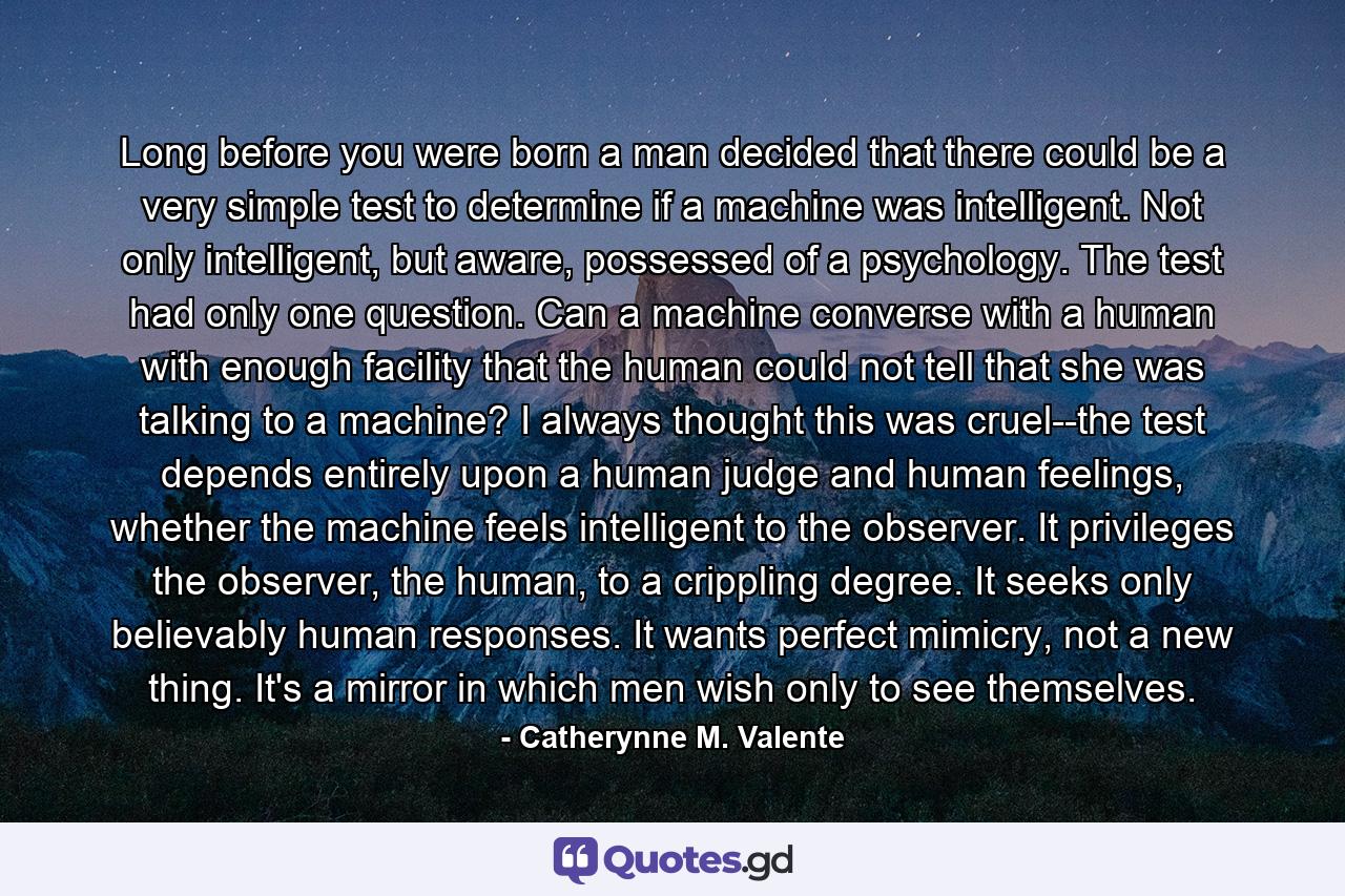 Long before you were born a man decided that there could be a very simple test to determine if a machine was intelligent. Not only intelligent, but aware, possessed of a psychology. The test had only one question. Can a machine converse with a human with enough facility that the human could not tell that she was talking to a machine? I always thought this was cruel--the test depends entirely upon a human judge and human feelings, whether the machine feels intelligent to the observer. It privileges the observer, the human, to a crippling degree. It seeks only believably human responses. It wants perfect mimicry, not a new thing. It's a mirror in which men wish only to see themselves. - Quote by Catherynne M. Valente