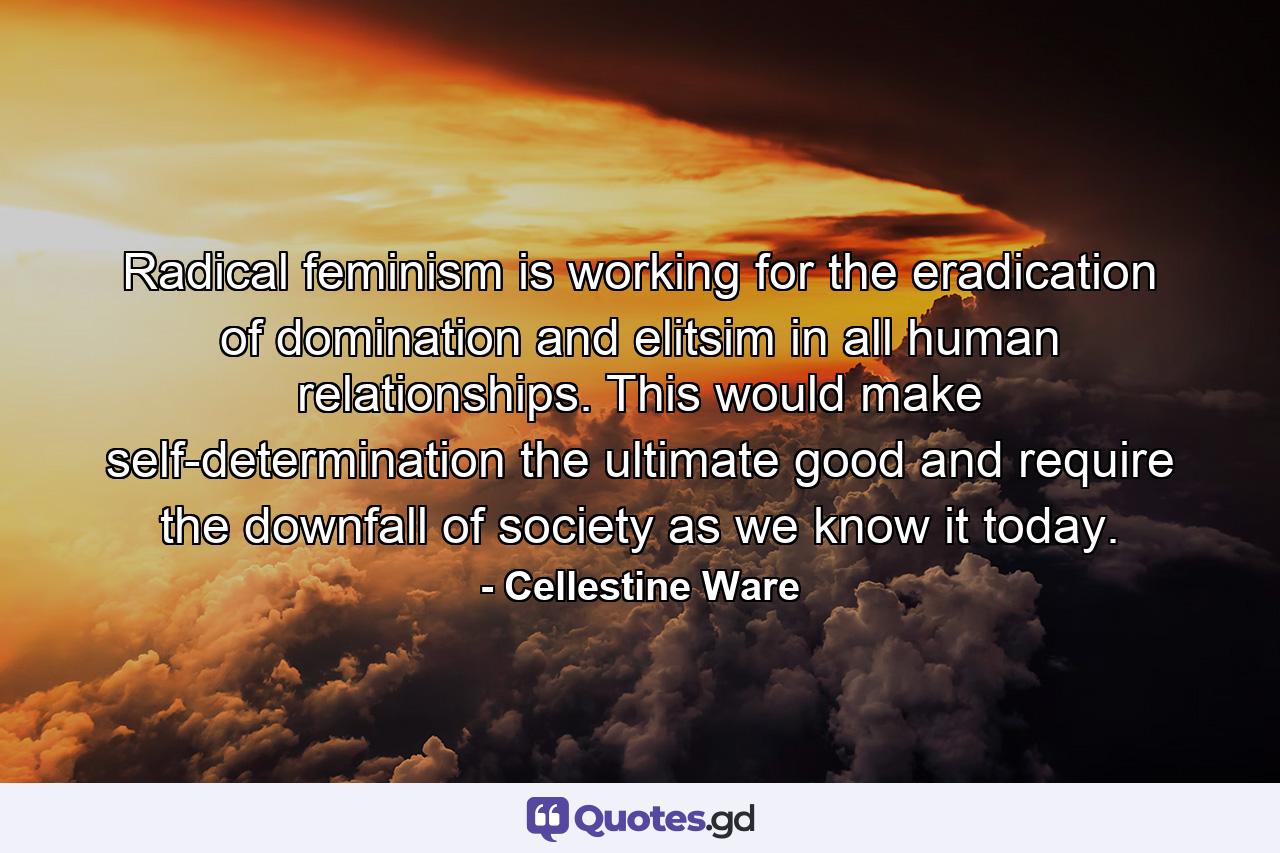 Radical feminism is working for the eradication of domination and elitsim in all human relationships. This would make self-determination the ultimate good and require the downfall of society as we know it today. - Quote by Cellestine Ware