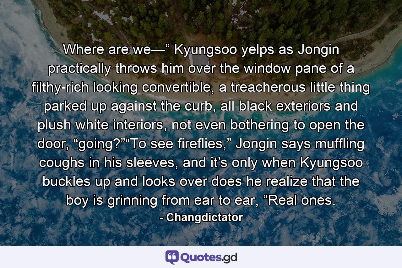 Where are we—” Kyungsoo yelps as Jongin practically throws him over the window pane of a filthy-rich looking convertible, a treacherous little thing parked up against the curb, all black exteriors and plush white interiors, not even bothering to open the door, “going?”“To see fireflies,” Jongin says muffling coughs in his sleeves, and it’s only when Kyungsoo buckles up and looks over does he realize that the boy is grinning from ear to ear, “Real ones. - Quote by Changdictator