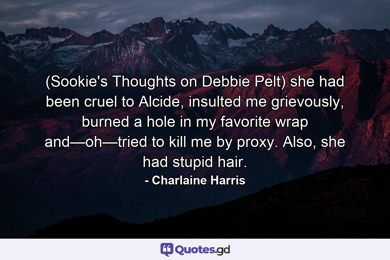 (Sookie's Thoughts on Debbie Pelt) she had been cruel to Alcide, insulted me grievously, burned a hole in my favorite wrap and—oh—tried to kill me by proxy. Also, she had stupid hair. - Quote by Charlaine Harris