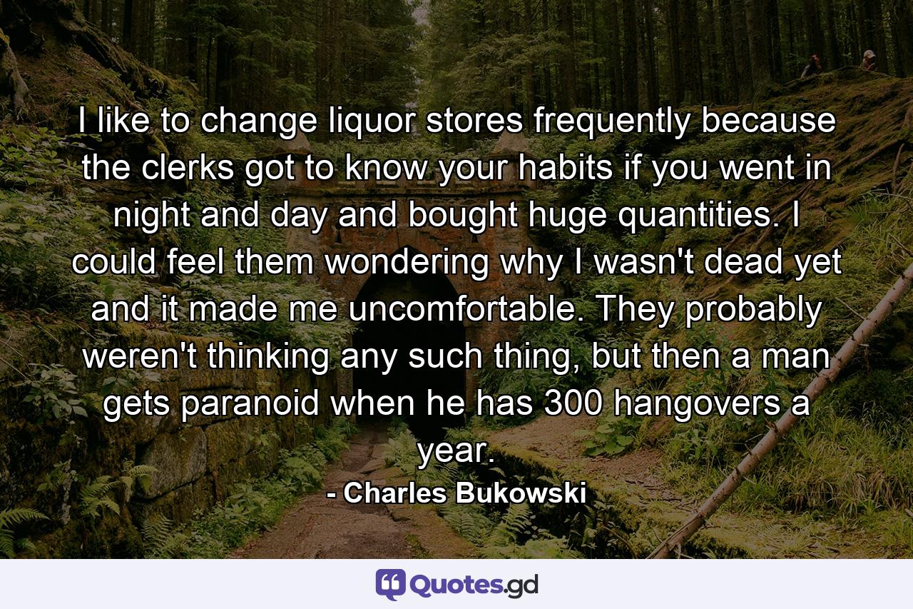 I like to change liquor stores frequently because the clerks got to know your habits if you went in night and day and bought huge quantities. I could feel them wondering why I wasn't dead yet and it made me uncomfortable. They probably weren't thinking any such thing, but then a man gets paranoid when he has 300 hangovers a year. - Quote by Charles Bukowski