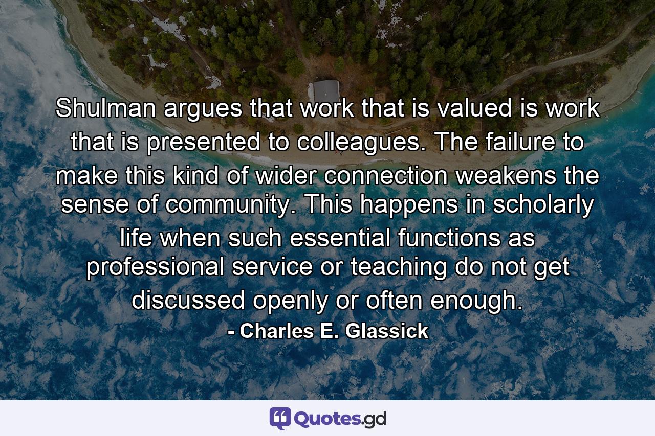 Shulman argues that work that is valued is work that is presented to colleagues. The failure to make this kind of wider connection weakens the sense of community. This happens in scholarly life when such essential functions as professional service or teaching do not get discussed openly or often enough. - Quote by Charles E. Glassick