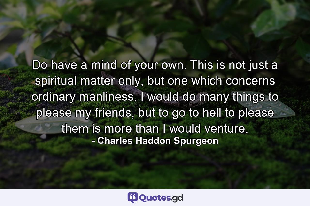 Do have a mind of your own. This is not just a spiritual matter only, but one which concerns ordinary manliness. I would do many things to please my friends, but to go to hell to please them is more than I would venture. - Quote by Charles Haddon Spurgeon