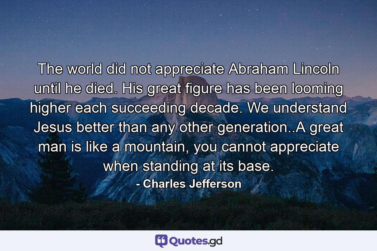 The world did not appreciate Abraham Lincoln until he died. His great figure has been looming higher each succeeding decade. We understand Jesus better than any other generation..A great man is like a mountain, you cannot appreciate when standing at its base. - Quote by Charles Jefferson