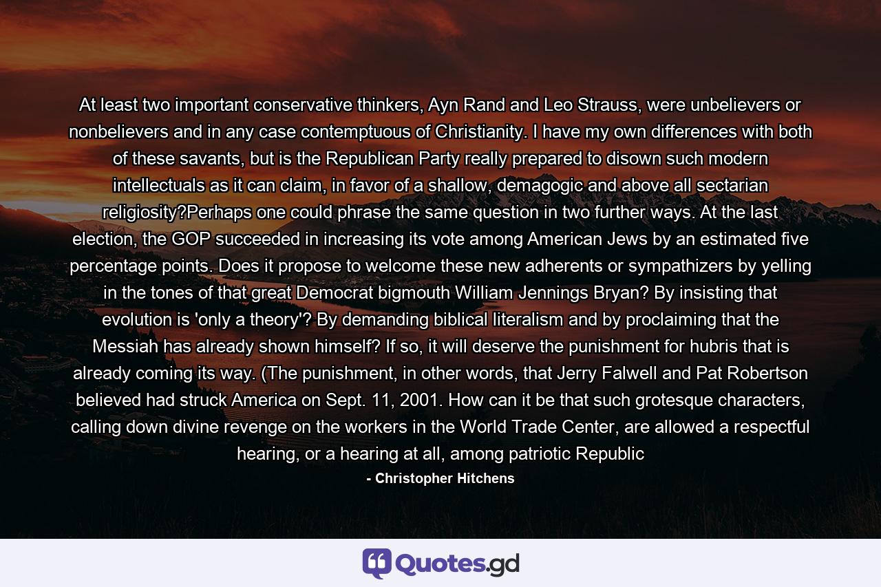 At least two important conservative thinkers, Ayn Rand and Leo Strauss, were unbelievers or nonbelievers and in any case contemptuous of Christianity. I have my own differences with both of these savants, but is the Republican Party really prepared to disown such modern intellectuals as it can claim, in favor of a shallow, demagogic and above all sectarian religiosity?Perhaps one could phrase the same question in two further ways. At the last election, the GOP succeeded in increasing its vote among American Jews by an estimated five percentage points. Does it propose to welcome these new adherents or sympathizers by yelling in the tones of that great Democrat bigmouth William Jennings Bryan? By insisting that evolution is 'only a theory'? By demanding biblical literalism and by proclaiming that the Messiah has already shown himself? If so, it will deserve the punishment for hubris that is already coming its way. (The punishment, in other words, that Jerry Falwell and Pat Robertson believed had struck America on Sept. 11, 2001. How can it be that such grotesque characters, calling down divine revenge on the workers in the World Trade Center, are allowed a respectful hearing, or a hearing at all, among patriotic Republic - Quote by Christopher Hitchens