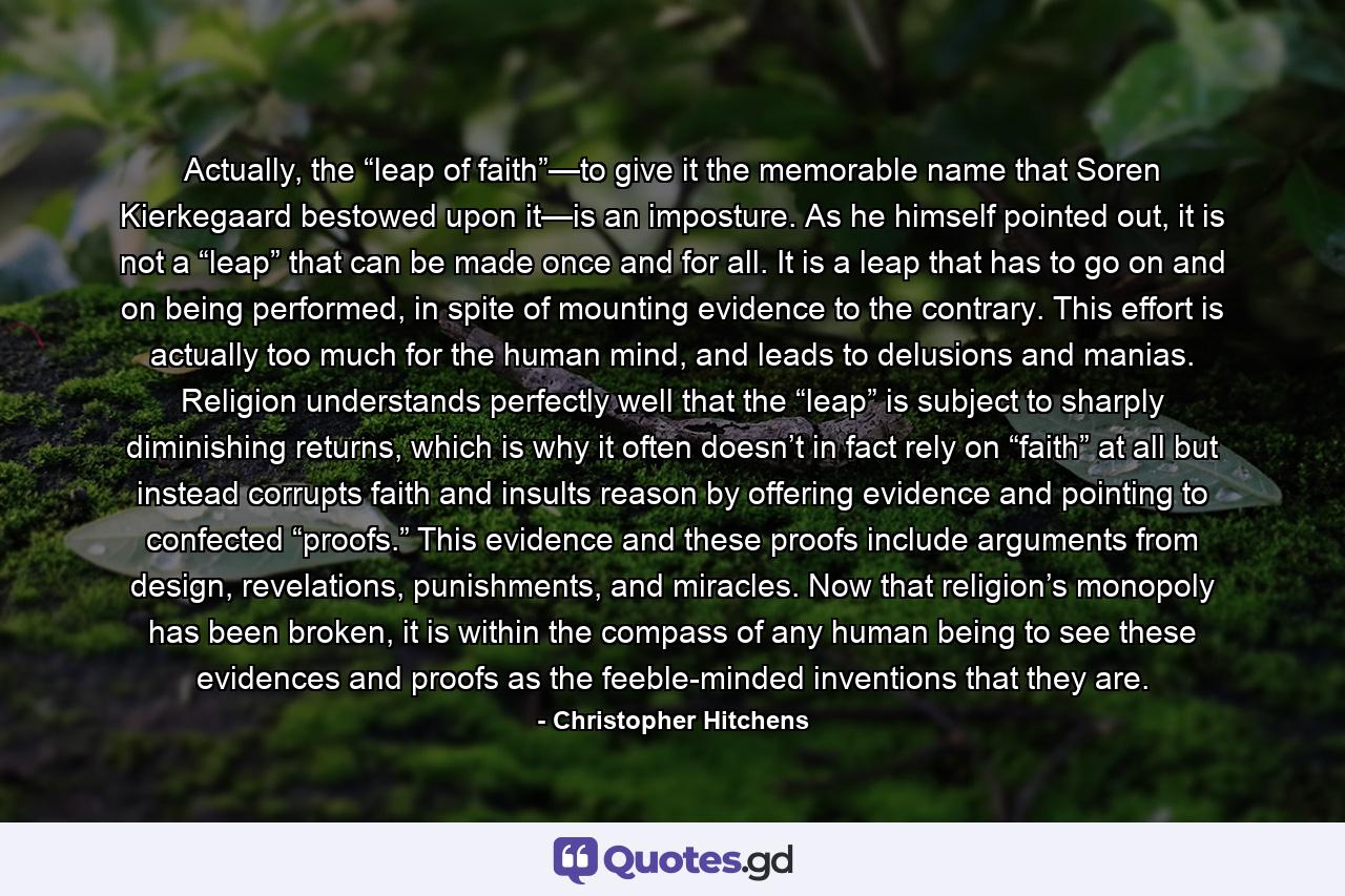 Actually, the “leap of faith”—to give it the memorable name that Soren Kierkegaard bestowed upon it—is an imposture. As he himself pointed out, it is not a “leap” that can be made once and for all. It is a leap that has to go on and on being performed, in spite of mounting evidence to the contrary. This effort is actually too much for the human mind, and leads to delusions and manias. Religion understands perfectly well that the “leap” is subject to sharply diminishing returns, which is why it often doesn’t in fact rely on “faith” at all but instead corrupts faith and insults reason by offering evidence and pointing to confected “proofs.” This evidence and these proofs include arguments from design, revelations, punishments, and miracles. Now that religion’s monopoly has been broken, it is within the compass of any human being to see these evidences and proofs as the feeble-minded inventions that they are. - Quote by Christopher Hitchens