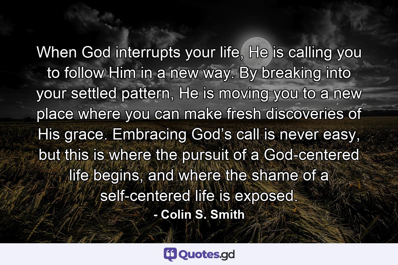 When God interrupts your life, He is calling you to follow Him in a new way. By breaking into your settled pattern, He is moving you to a new place where you can make fresh discoveries of His grace. Embracing God’s call is never easy, but this is where the pursuit of a God-centered life begins, and where the shame of a self-centered life is exposed. - Quote by Colin S. Smith