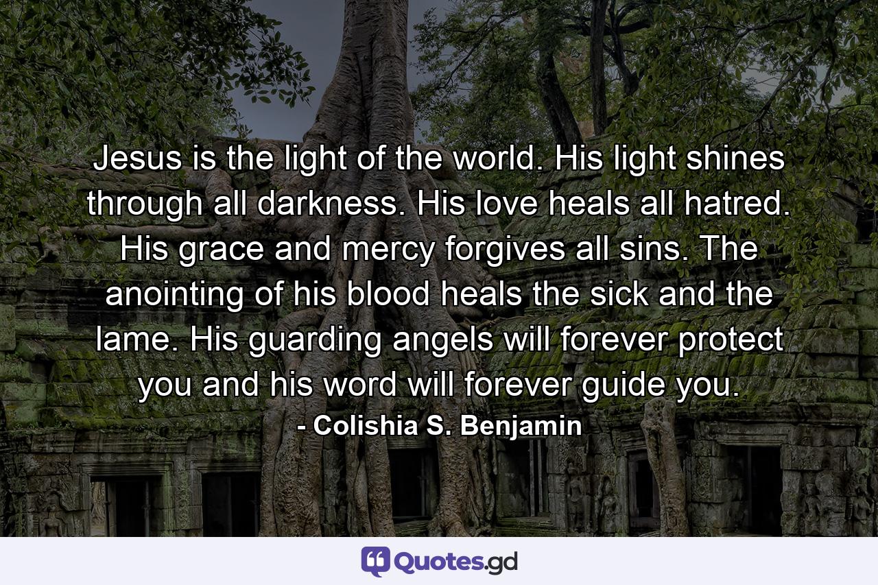 Jesus is the light of the world. His light shines through all darkness. His love heals all hatred. His grace and mercy forgives all sins. The anointing of his blood heals the sick and the lame. His guarding angels will forever protect you and his word will forever guide you. - Quote by Colishia S. Benjamin