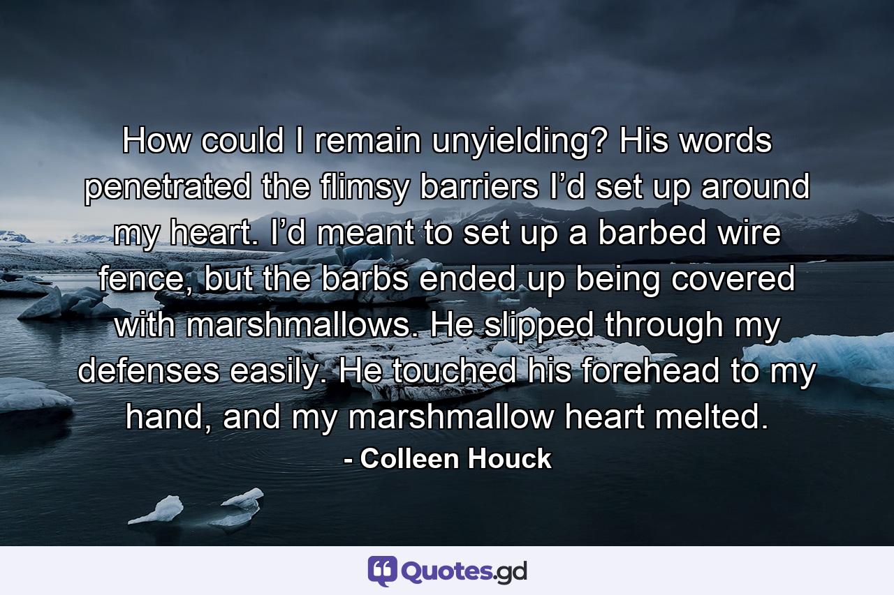 How could I remain unyielding? His words penetrated the flimsy barriers I’d set up around my heart. I’d meant to set up a barbed wire fence, but the barbs ended up being covered with marshmallows. He slipped through my defenses easily. He touched his forehead to my hand, and my marshmallow heart melted. - Quote by Colleen Houck