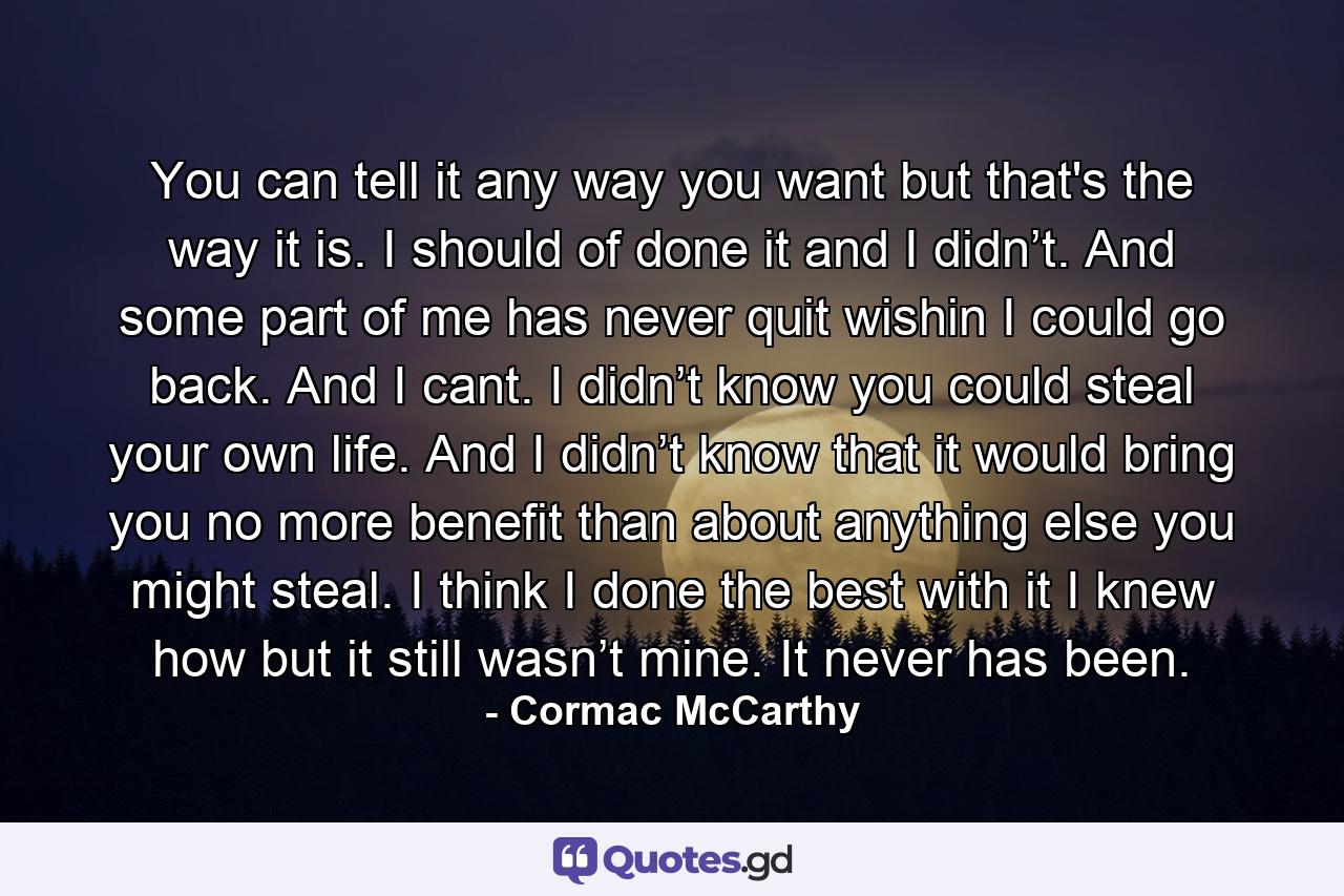 You can tell it any way you want but that's the way it is. I should of done it and I didn’t. And some part of me has never quit wishin I could go back. And I cant. I didn’t know you could steal your own life. And I didn’t know that it would bring you no more benefit than about anything else you might steal. I think I done the best with it I knew how but it still wasn’t mine. It never has been. - Quote by Cormac McCarthy