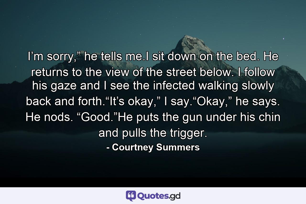 I’m sorry,” he tells me.I sit down on the bed. He returns to the view of the street below. I follow his gaze and I see the infected walking slowly back and forth.“It’s okay,” I say.“Okay,” he says. He nods. “Good.”He puts the gun under his chin and pulls the trigger. - Quote by Courtney Summers