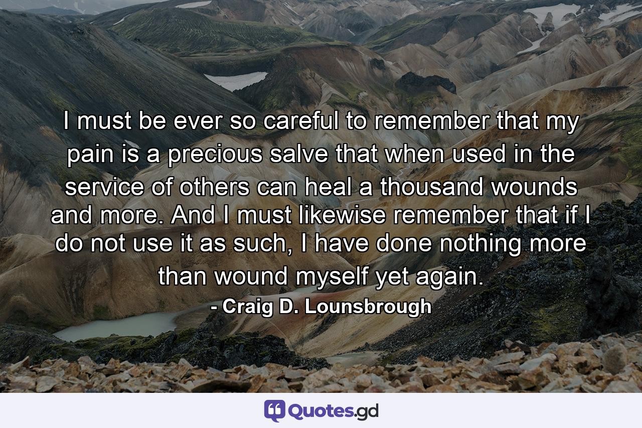 I must be ever so careful to remember that my pain is a precious salve that when used in the service of others can heal a thousand wounds and more. And I must likewise remember that if I do not use it as such, I have done nothing more than wound myself yet again. - Quote by Craig D. Lounsbrough