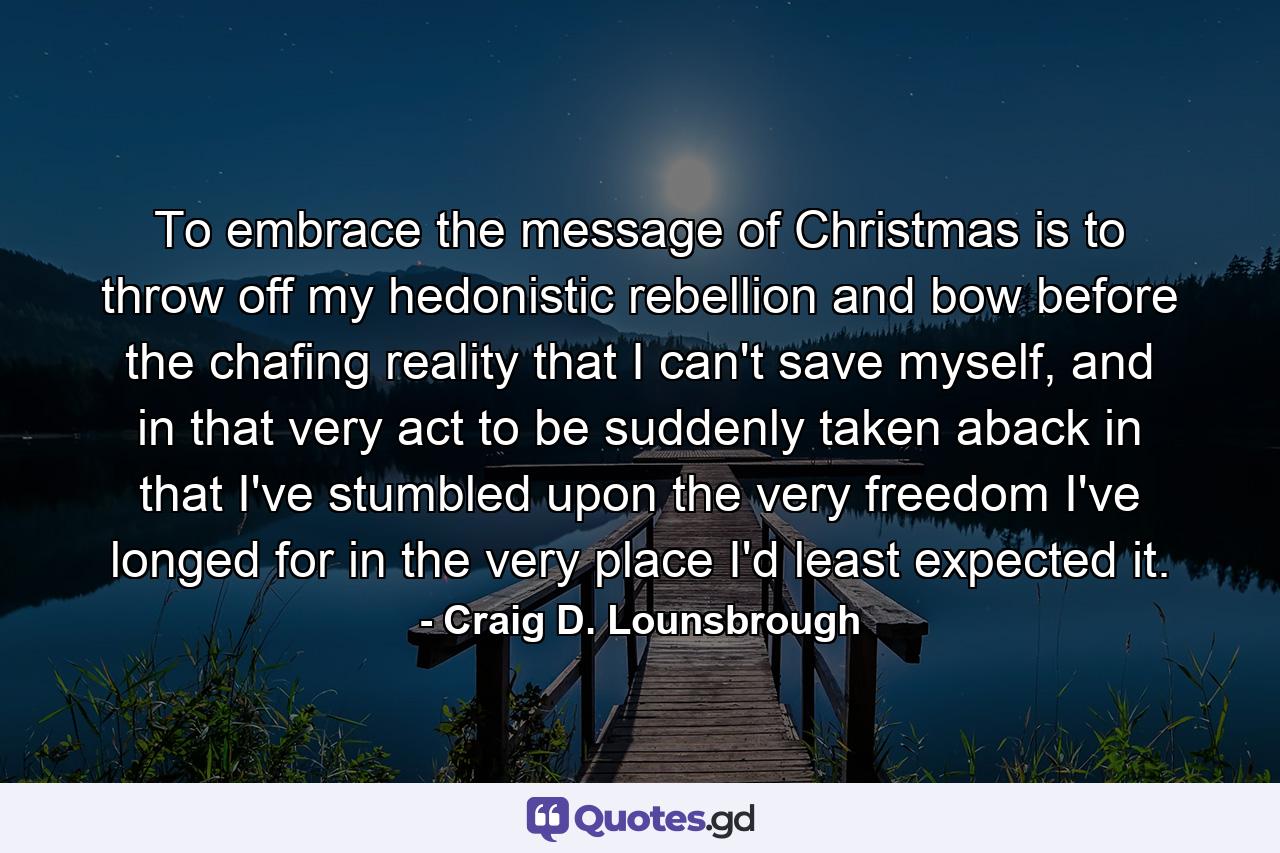 To embrace the message of Christmas is to throw off my hedonistic rebellion and bow before the chafing reality that I can't save myself, and in that very act to be suddenly taken aback in that I've stumbled upon the very freedom I've longed for in the very place I'd least expected it. - Quote by Craig D. Lounsbrough