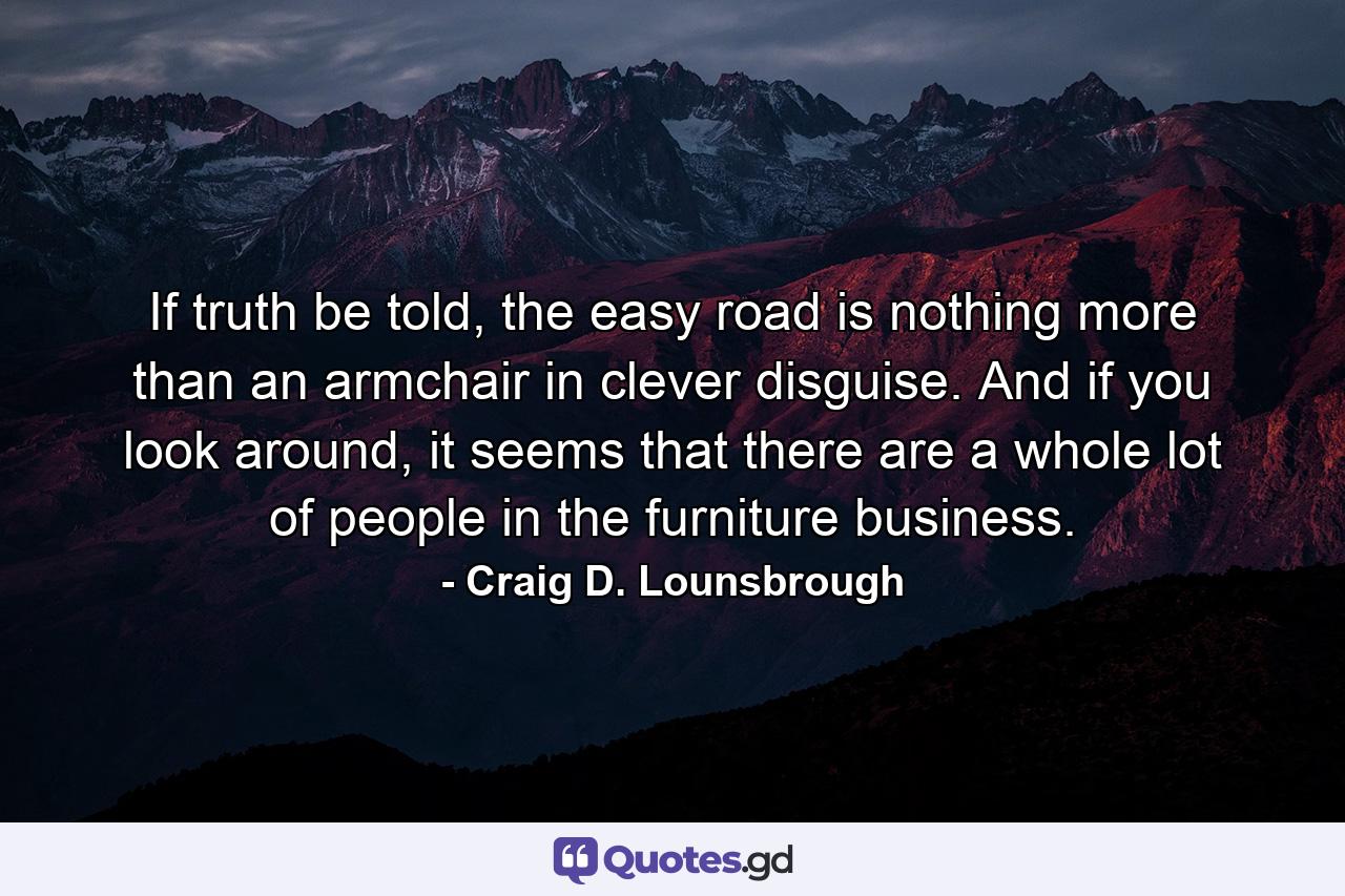 If truth be told, the easy road is nothing more than an armchair in clever disguise. And if you look around, it seems that there are a whole lot of people in the furniture business. - Quote by Craig D. Lounsbrough