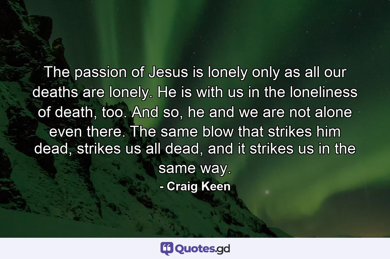 The passion of Jesus is lonely only as all our deaths are lonely. He is with us in the loneliness of death, too. And so, he and we are not alone even there. The same blow that strikes him dead, strikes us all dead, and it strikes us in the same way. - Quote by Craig Keen