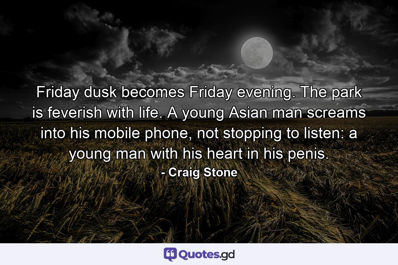 Friday dusk becomes Friday evening. The park is feverish with life. A young Asian man screams into his mobile phone, not stopping to listen: a young man with his heart in his penis. - Quote by Craig Stone