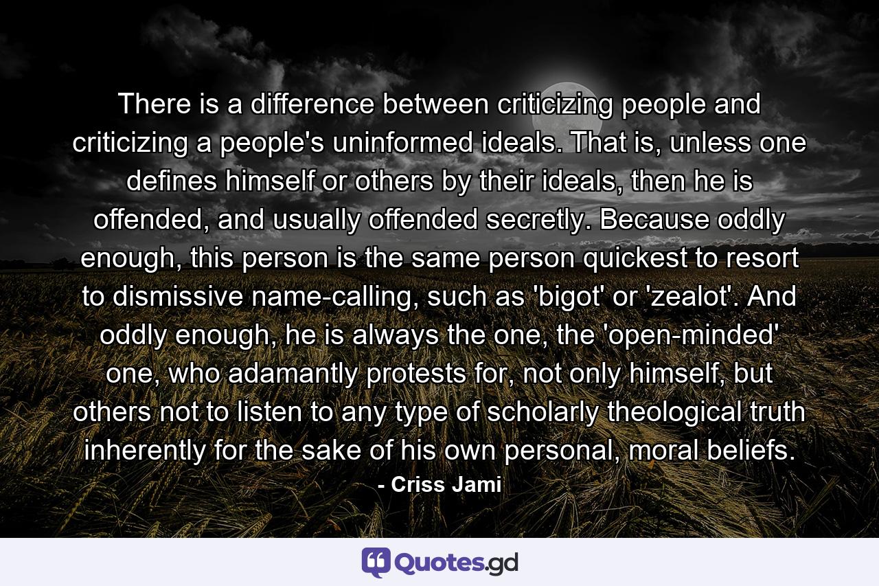 There is a difference between criticizing people and criticizing a people's uninformed ideals. That is, unless one defines himself or others by their ideals, then he is offended, and usually offended secretly. Because oddly enough, this person is the same person quickest to resort to dismissive name-calling, such as 'bigot' or 'zealot'. And oddly enough, he is always the one, the 'open-minded' one, who adamantly protests for, not only himself, but others not to listen to any type of scholarly theological truth inherently for the sake of his own personal, moral beliefs. - Quote by Criss Jami