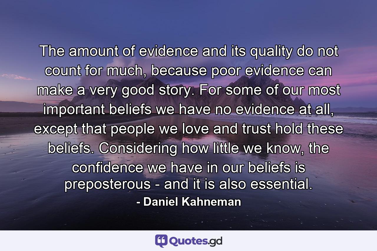 The amount of evidence and its quality do not count for much, because poor evidence can make a very good story. For some of our most important beliefs we have no evidence at all, except that people we love and trust hold these beliefs. Considering how little we know, the confidence we have in our beliefs is preposterous - and it is also essential. - Quote by Daniel Kahneman